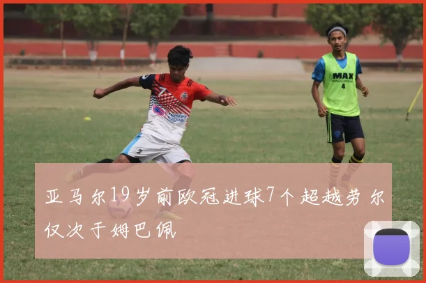 亚马尔19岁前欧冠进球7个超越劳尔仅次于姆巴佩