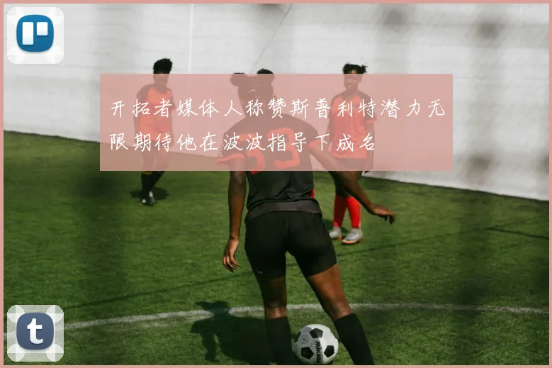 开拓者媒体人称赞斯普利特潜力无限期待他在波波指导下成名