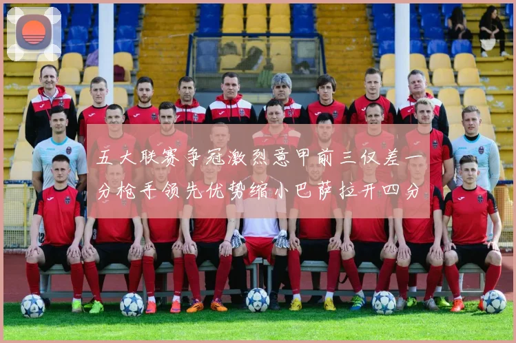 五大联赛争冠激烈意甲前三仅差一分枪手领先优势缩小巴萨拉开四分差距