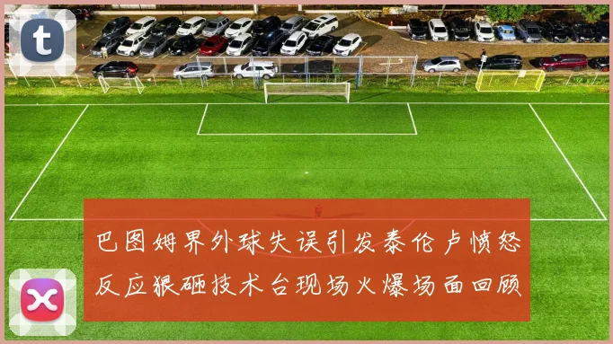 巴图姆界外球失误引发泰伦卢愤怒反应狠砸技术台现场火爆场面回顾