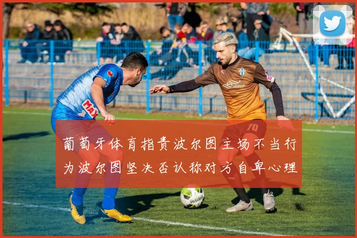 葡萄牙体育指责波尔图主场不当行为波尔图坚决否认称对方自卑心理作祟