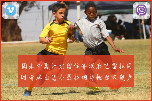 国米今夏计划留住齐沃和巴雷拉同时考虑出售小图拉姆与恰尔汉奥卢