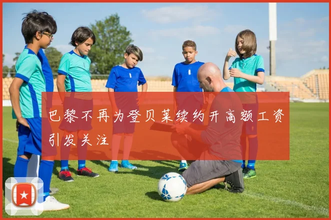 巴黎不再为登贝莱续约开高额工资引发关注