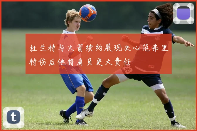 杜兰特与火箭续约展现决心范弗里特伤后他将肩负更大责任