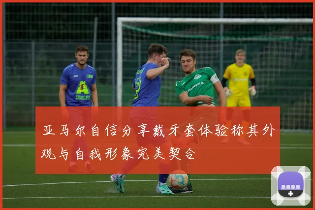 亚马尔自信分享戴牙套体验称其外观与自我形象完美契合