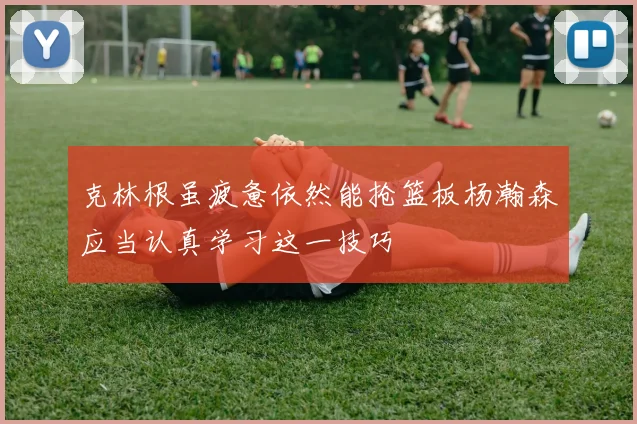 克林根虽疲惫依然能抢篮板杨瀚森应当认真学习这一技巧