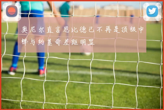 奥尼尔直言恩比德已不再是顶级中锋与约基奇差距明显