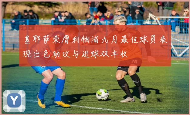 基耶萨荣膺利物浦九月最佳球员表现出色助攻与进球双丰收