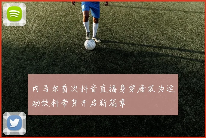 内马尔首次抖音直播身穿唐装为运动饮料带货开启新篇章
