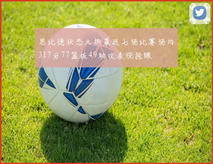恩比德状态火热最近七场比赛场均317分77篮板49助攻表现抢眼