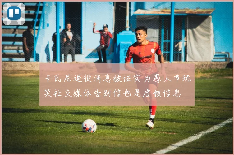 卡瓦尼退役消息被证实为愚人节玩笑社交媒体告别信也是虚假信息