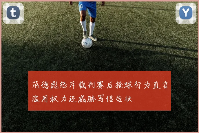 范德彪怒斥裁判赛后抢球行为直言滥用权力还威胁写信告状