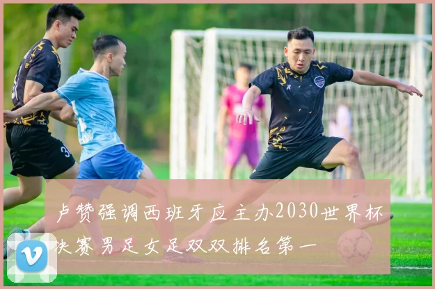 卢赞强调西班牙应主办2030世界杯决赛男足女足双双排名第一