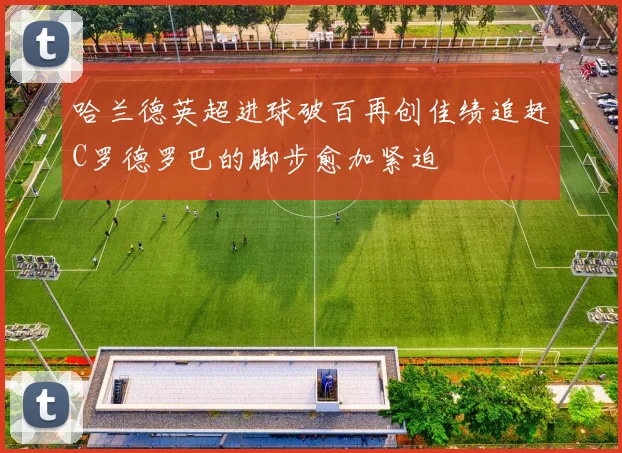 哈兰德英超进球破百再创佳绩追赶C罗德罗巴的脚步愈加紧迫