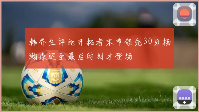 韩乔生评论开拓者末节领先30分杨瀚森迟至最后时刻才登场