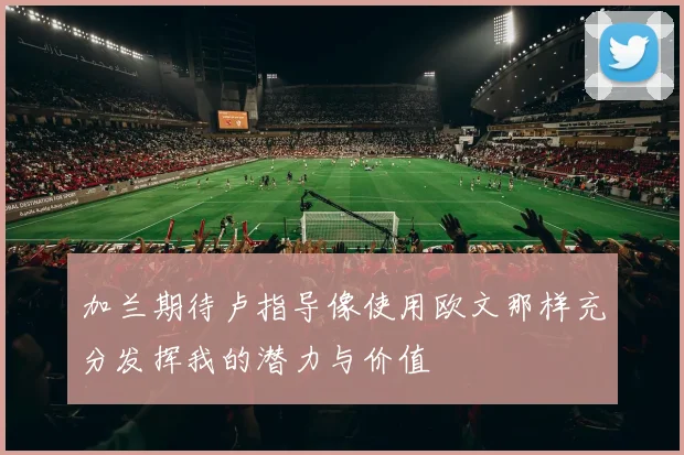 加兰期待卢指导像使用欧文那样充分发挥我的潜力与价值