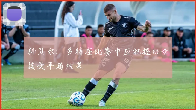 科贝尔：多特在比赛中应把握机会接受平局结果