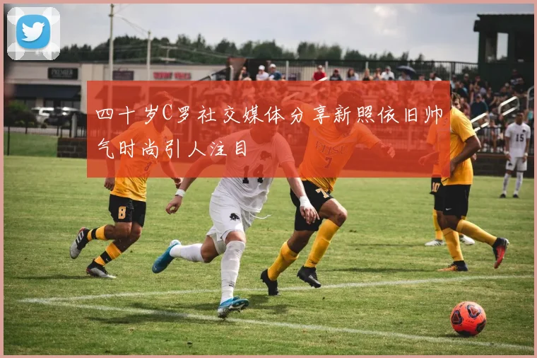 四十岁C罗社交媒体分享新照依旧帅气时尚引人注目