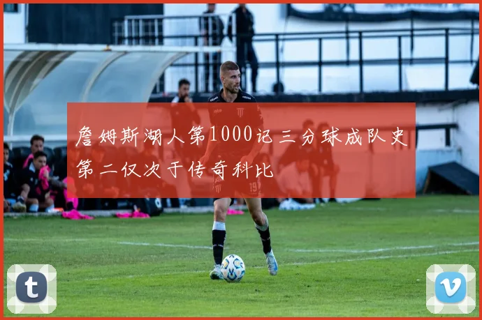 詹姆斯湖人第1000记三分球成队史第二仅次于传奇科比