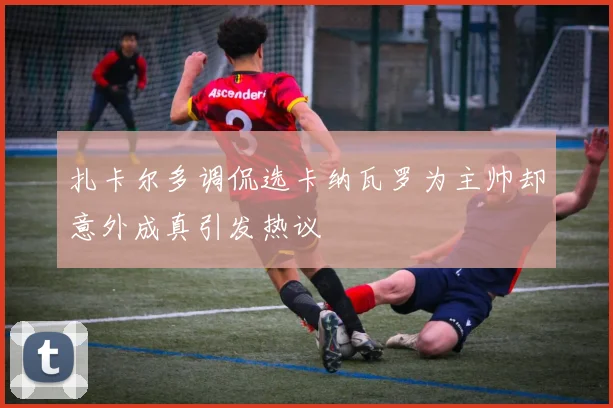 扎卡尔多调侃选卡纳瓦罗为主帅却意外成真引发热议