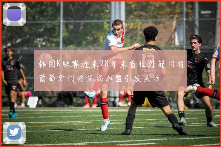 韩国K联赛迎来28年来首位外籍门将葡萄牙门将正式加盟引发关注
