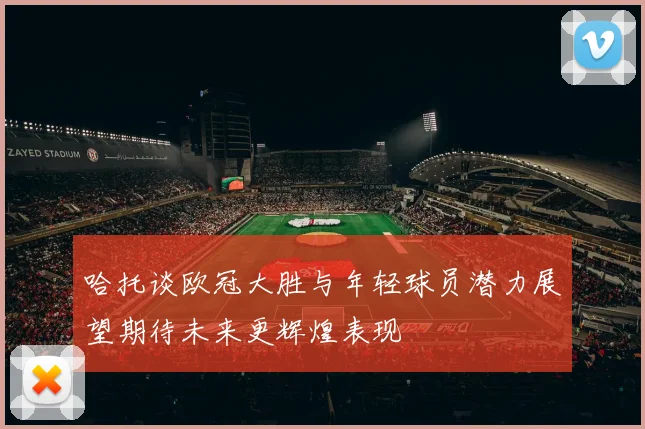 哈托谈欧冠大胜与年轻球员潜力展望期待未来更辉煌表现