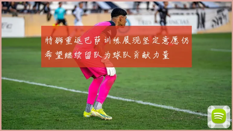 特狮重返巴萨训练展现坚定意愿仍希望继续留队为球队贡献力量