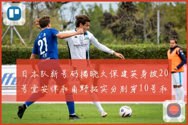 日本队新号码揭晓久保建英身披20号堂安律和南野拓实分别穿10号和8号