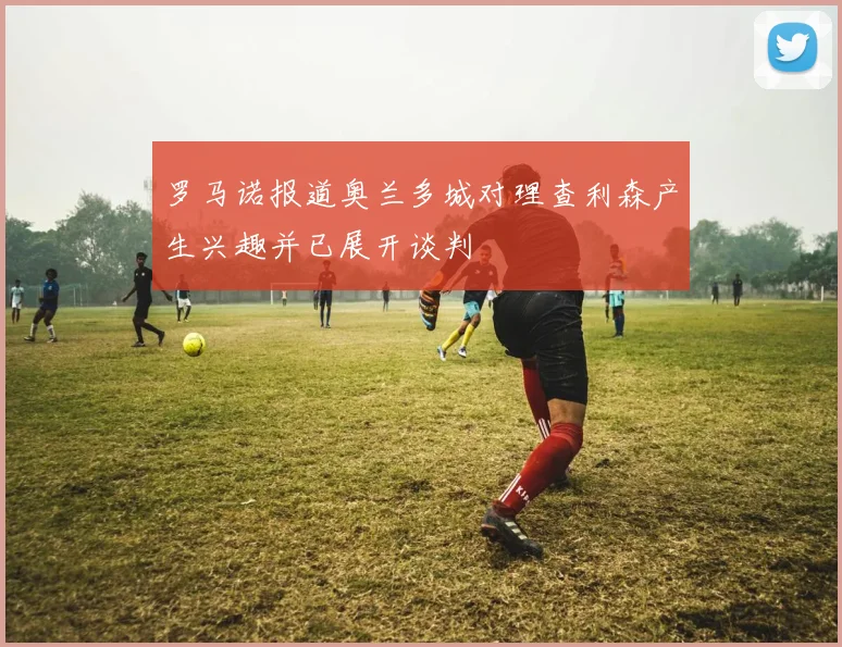 罗马诺报道奥兰多城对理查利森产生兴趣并已展开谈判
