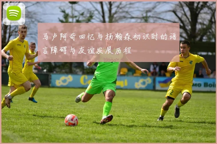 马卢阿奇回忆与杨瀚森初识时的语言障碍与友谊发展历程